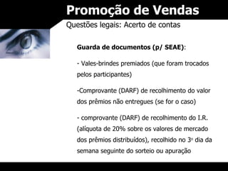 Promoção de Vendas Questões legais: Acerto de contas Guarda de documentos (p/ SEAE) : Vales-brindes premiados (que foram trocados pelos participantes) Comprovante (DARF) de recolhimento do valor dos prêmios não entregues (se for o caso) comprovante (DARF) de recolhimento do I.R. (alíquota de 20% sobre os valores de mercado dos prêmios distribuídos), recolhido no 3 o  dia da semana seguinte do sorteio ou apuração 
