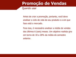 Promoção de Vendas Quando usar Antes de criar a promoção, portanto, você deve analisar o ciclo de vida do seu produto e a em que fase está o mercado. Fora isso, é necessário analisar a média de vendas dos últimos 6 (seis) meses. Um objetivo realista gira em torno de 10 a 20% da média do semestre anterior. 