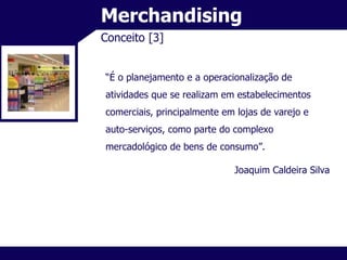 Merchandising Conceito [3] “ É o planejamento e a operacionalização de atividades que se realizam em estabelecimentos comerciais, principalmente em lojas de varejo e auto-serviços, como parte do complexo mercadológico de bens de consumo”. Joaquim Caldeira Silva 