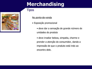 Merchandising Tipos No ponto-de-venda Exposição promocional deve dar a sensação de grande número de unidades do produto deve irradiar beleza, simpatia, charme e prender a atenção do consumidor, dando a impressão de que o produto está indo ao encontro dele. 