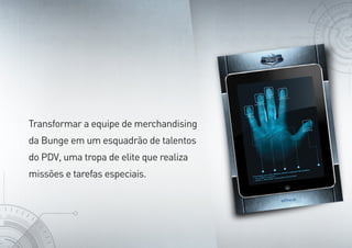 Transformar a equipe de merchandising
da Bunge em um esquadrão de talentos
do PDV, uma tropa de elite que realiza
missões e tarefas especiais.
 