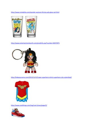 http://www.rockabilia.com/wonder-woman-thirsty-pub-glass-set.html
http://www.entertainmentearth.com/prodinfo.asp?number=MZ37875
http://hideyourarms.com/2013/11/12/cape-superhero-shirts-superhero-city-submitted/
http://www.coolthings.com/tag/cool-shoes/page/2/
 