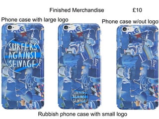 Finished Merchandise
Phone case w/out logo
Rubbish phone case with small logo
Phone case with large logo
£10
 