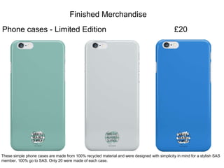 Finished Merchandise
Phone cases - Limited Edition
These simple phone cases are made from 100% recycled material and were designed with simplicity in mind for a stylish SAS
member. 100% go to SAS. Only 20 were made of each case.
£20
 