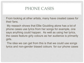 PHONE CASES
From looking at other artists, many have created cases for
their fans.
My reseach shows that Ellie Goulding alone has a lot of
phone cases use lyrics from her songs for example, one
says anything could happen. As well as using her lyrics,
the cases feature girly colours as her audience is primarily
girls.
The idea we can get from this is that we could use songs
lyrics and non-gender biased colours for our phone cases
 