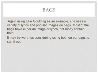 BAGS
Again using Ellie Goulding as an example, she uses a
variety of lyrics and popular images on bags. Most of the
bags have either an image or lyrics, not mnay contain
both.
It may be worth us considering using both on our bags to
stand out
 