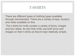 T-SHIRTS
There are different types of clothing types available
through merchandise. There are a variety of tops, hoody's
and vests available on line.
The t-shirts for mcfly contain a variety of lyrics, images
and tour dates. Its rare that mcfly use both lyrics and
images on their t-shirts as they're kept relatively simple.
 