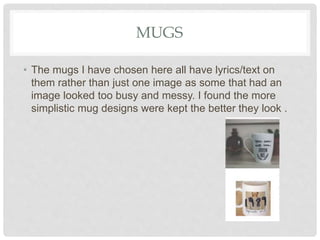 MUGS
• The mugs I have chosen here all have lyrics/text on
them rather than just one image as some that had an
image looked too busy and messy. I found the more
simplistic mug designs were kept the better they look .
 