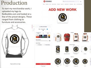 Production
To start my merchandise work, I
uploaded my logo to
Redbubble.com and looked at a
few of the preset designs. These
ranged from clothing to
furniture and accessories.
 