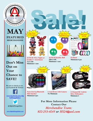 Sale!MAY
FEATURED
MERCHANDISE
Don’t Miss
Out on
Your
Chance to
SAVE!
Be sure to check us out
on Facebook & Twitter!
www.facebook.com/Alp
haOmegaSales/
@AlphaOmegaSales
www.AlphaOmegaSales.com
Sale!
For More Information Please
Contact Our
Merchandise Team:
800-253-4045 or HS24@aol.com
10 INCH “Five Nights at
Freddy’s” Assortment
72-CASE
Minimum 1 case
Sale Price:
$3.40 p/piece
10 INCH Knobby Ball
250-CASE
Minimum 1 case
Sale Price:
$120.00 p/case
Fit Band
Minimum 6 pcs
Sale price:
$12.95
Neon Lite-Up Bluetooth
Mini Speaker
Minimum 6 pcs
Sale price:
$11.00
6 Axis Drone with Camera
No Minimum
2-Channel RC Gold &
Silver Helicopters
Minimum 2
Sale price:
$22.00Sale Price:
$55.00
 