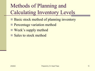 Methods of Planning and
Calculating Inventory Levels
 Basic stock method of planning inventory
 Percentage variation method
 Week’s supply method
 Sales to stock method
2/5/2023 Prepared by Dr. Gopal Thapa 10
 