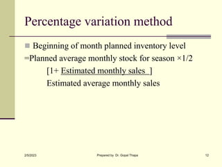 Percentage variation method
 Beginning of month planned inventory level
=Planned average monthly stock for season ×1/2
[1+ Estimated monthly sales ]
Estimated average monthly sales
2/5/2023 Prepared by Dr. Gopal Thapa 12
 