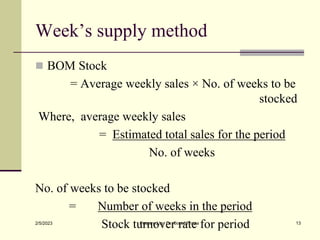 Week’s supply method
 BOM Stock
= Average weekly sales × No. of weeks to be
stocked
Where, average weekly sales
= Estimated total sales for the period
No. of weeks
No. of weeks to be stocked
= Number of weeks in the period
Stock turnover rate for period
2/5/2023 Prepared by Dr. Gopal Thapa 13
 