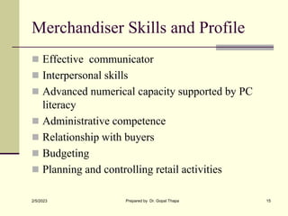 Merchandiser Skills and Profile
 Effective communicator
 Interpersonal skills
 Advanced numerical capacity supported by PC
literacy
 Administrative competence
 Relationship with buyers
 Budgeting
 Planning and controlling retail activities
2/5/2023 Prepared by Dr. Gopal Thapa 15
 