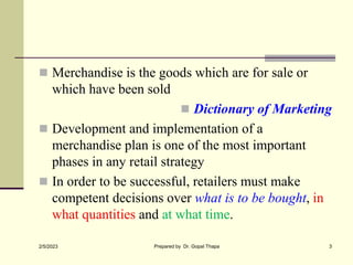  Merchandise is the goods which are for sale or
which have been sold
 Dictionary of Marketing
 Development and implementation of a
merchandise plan is one of the most important
phases in any retail strategy
 In order to be successful, retailers must make
competent decisions over what is to be bought, in
what quantities and at what time.
2/5/2023 Prepared by Dr. Gopal Thapa 3
 