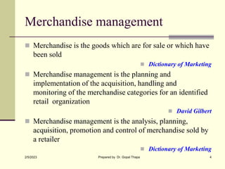 Merchandise management
 Merchandise is the goods which are for sale or which have
been sold
 Dictionary of Marketing
 Merchandise management is the planning and
implementation of the acquisition, handling and
monitoring of the merchandise categories for an identified
retail organization
 David Gilbert
 Merchandise management is the analysis, planning,
acquisition, promotion and control of merchandise sold by
a retailer
 Dictionary of Marketing
2/5/2023 Prepared by Dr. Gopal Thapa 4
 