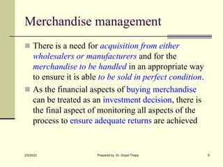Merchandise management
 There is a need for acquisition from either
wholesalers or manufacturers and for the
merchandise to be handled in an appropriate way
to ensure it is able to be sold in perfect condition.
 As the financial aspects of buying merchandise
can be treated as an investment decision, there is
the final aspect of monitoring all aspects of the
process to ensure adequate returns are achieved
2/5/2023 Prepared by Dr. Gopal Thapa 6
 