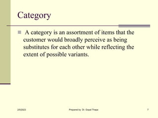 Category
 A category is an assortment of items that the
customer would broadly perceive as being
substitutes for each other while reflecting the
extent of possible variants.
2/5/2023 Prepared by Dr. Gopal Thapa 7
 