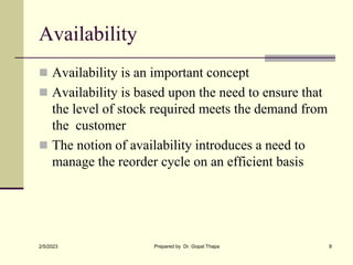 Availability
 Availability is an important concept
 Availability is based upon the need to ensure that
the level of stock required meets the demand from
the customer
 The notion of availability introduces a need to
manage the reorder cycle on an efficient basis
2/5/2023 Prepared by Dr. Gopal Thapa 8
 