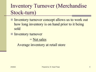 Inventory Turnover (Merchandise
Stock-turn)
 Inventory turnover concept allows us to work out
how long inventory is on hand prior to it being
sold
 Inventory turnover
= Net sales
Average inventory at retail store
2/5/2023 Prepared by Dr. Gopal Thapa 9
 