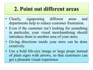 2. Point out different areas
• Clearly, signposting different areas and
departments help to reduce customer frustration.
• Even if the customer isn’t looking for something
in particular, your visual merchandising should
introduce them to another area of your store.
• Giving directions inside your store can be done
creatively.
• Use a bold life-size image or large props instead
of plain signs with arrows, so that customers can
get a pleasant visual experience
 