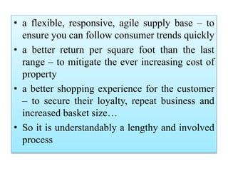 • a flexible, responsive, agile supply base – to
ensure you can follow consumer trends quickly
• a better return per square foot than the last
range – to mitigate the ever increasing cost of
property
• a better shopping experience for the customer
– to secure their loyalty, repeat business and
increased basket size…
• So it is understandably a lengthy and involved
process
 
