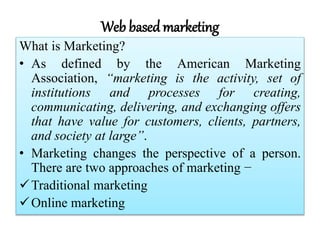 Web based marketing
What is Marketing?
• As defined by the American Marketing
Association, “marketing is the activity, set of
institutions and processes for creating,
communicating, delivering, and exchanging offers
that have value for customers, clients, partners,
and society at large”.
• Marketing changes the perspective of a person.
There are two approaches of marketing −
Traditional marketing
Online marketing
 