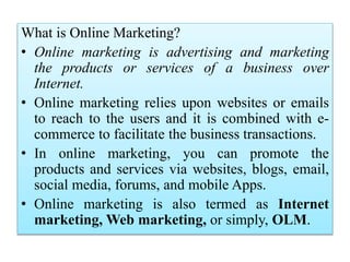 What is Online Marketing?
• Online marketing is advertising and marketing
the products or services of a business over
Internet.
• Online marketing relies upon websites or emails
to reach to the users and it is combined with e-
commerce to facilitate the business transactions.
• In online marketing, you can promote the
products and services via websites, blogs, email,
social media, forums, and mobile Apps.
• Online marketing is also termed as Internet
marketing, Web marketing, or simply, OLM.
 