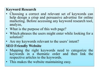 Keyword Research
• Choosing a correct and relevant set of keywords can
help design a crisp and persuasive advertise for online
marketing. Before accessing any keyword research tool,
analyze,
• What is the purpose of this web page?
• Which phrases the users might enter while looking for a
solution?
• Are my keywords relevant to the users’ intent?
SEO Friendly Website
• Mapping the right keywords need to categorize the
keywords in a thematic order and then link the
respective articles to the keywords.
• This makes the website maintaining easy.
 