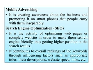 Mobile Advertising
• It is creating awareness about the business and
promoting it on smart phones that people carry
with them inseparably.
Search Engine Optimization (SEO)
• It is the activity of optimizing web pages or
complete website in order to make them search
engine friendly, thus getting higher position in the
search results.
• It contributes to overall rankings of the keywords
through influencing factors such as appropriate
titles, meta descriptions, website speed, links, etc.
 