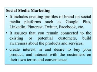 Social Media Marketing
• It includes creating profiles of brand on social
media platforms such as Google Plus,
LinkedIn, Pinterest, Twitter, Facebook, etc.
• It assures that you remain connected to the
existing or potential customers, build
awareness about the products and services,
• create interest in and desire to buy your
product, and interact with the customers on
their own terms and convenience.
 
