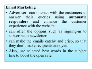 Email Marketing
• Advertiser can interact with the customers to
answer their queries using automatic
responders and enhance the customer
experience with the website.
• can offer the options such as signing-in to
subscribe to newsletter.
• can make the emails catchy and crisp, so that
they don’t make recipients annoyed.
• Also, use selected best words in the subject
line to boost the open rate.
 