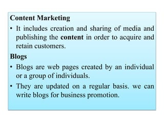 Content Marketing
• It includes creation and sharing of media and
publishing the content in order to acquire and
retain customers.
Blogs
• Blogs are web pages created by an individual
or a group of individuals.
• They are updated on a regular basis. we can
write blogs for business promotion.
 