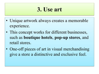 3. Use art
• Unique artwork always creates a memorable
experience.
• This concept works for different businesses,
such as boutique hotels, pop-up stores, and
retail stores.
• One-off pieces of art in visual merchandising
give a store a distinctive and exclusive feel.
 