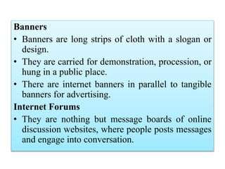 Banners
• Banners are long strips of cloth with a slogan or
design.
• They are carried for demonstration, procession, or
hung in a public place.
• There are internet banners in parallel to tangible
banners for advertising.
Internet Forums
• They are nothing but message boards of online
discussion websites, where people posts messages
and engage into conversation.
 
