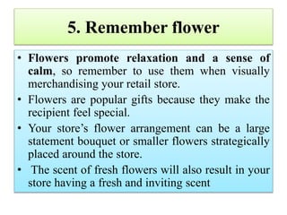 5. Remember flower
• Flowers promote relaxation and a sense of
calm, so remember to use them when visually
merchandising your retail store.
• Flowers are popular gifts because they make the
recipient feel special.
• Your store’s flower arrangement can be a large
statement bouquet or smaller flowers strategically
placed around the store.
• The scent of fresh flowers will also result in your
store having a fresh and inviting scent
 