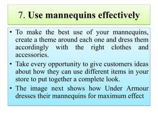 7. Use mannequins effectively
• To make the best use of your mannequins,
create a theme around each one and dress them
accordingly with the right clothes and
accessories.
• Take every opportunity to give customers ideas
about how they can use different items in your
store to put together a complete look.
• The image next shows how Under Armour
dresses their mannequins for maximum effect
 