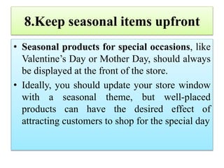 8.Keep seasonal items upfront
• Seasonal products for special occasions, like
Valentine’s Day or Mother Day, should always
be displayed at the front of the store.
• Ideally, you should update your store window
with a seasonal theme, but well-placed
products can have the desired effect of
attracting customers to shop for the special day
 
