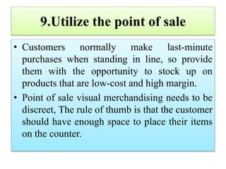 9.Utilize the point of sale
• Customers normally make last-minute
purchases when standing in line, so provide
them with the opportunity to stock up on
products that are low-cost and high margin.
• Point of sale visual merchandising needs to be
discreet, The rule of thumb is that the customer
should have enough space to place their items
on the counter.
 