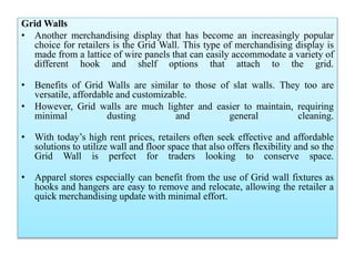 Grid Walls
• Another merchandising display that has become an increasingly popular
choice for retailers is the Grid Wall. This type of merchandising display is
made from a lattice of wire panels that can easily accommodate a variety of
different hook and shelf options that attach to the grid.
• Benefits of Grid Walls are similar to those of slat walls. They too are
versatile, affordable and customizable.
• However, Grid walls are much lighter and easier to maintain, requiring
minimal dusting and general cleaning.
• With today’s high rent prices, retailers often seek effective and affordable
solutions to utilize wall and floor space that also offers flexibility and so the
Grid Wall is perfect for traders looking to conserve space.
• Apparel stores especially can benefit from the use of Grid wall fixtures as
hooks and hangers are easy to remove and relocate, allowing the retailer a
quick merchandising update with minimal effort.
 