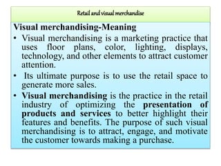 Retail and visual merchandise
Visual merchandising-Meaning
• Visual merchandising is a marketing practice that
uses floor plans, color, lighting, displays,
technology, and other elements to attract customer
attention.
• Its ultimate purpose is to use the retail space to
generate more sales.
• Visual merchandising is the practice in the retail
industry of optimizing the presentation of
products and services to better highlight their
features and benefits. The purpose of such visual
merchandising is to attract, engage, and motivate
the customer towards making a purchase.
 