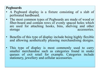 Pegboards
• A Pegboard display is a fixture consisting of a slab of
perforated hardboard.
• The most common types of Pegboards are made of wood or
fiber-board and contain rows of evenly spaced holes which
are used for attaching hooks, bins, shelving and other
storage accessories.
• Benefits of this type of display include being highly flexible
and allowing aesthetically pleasing merchandising designs.
• This type of display is most commonly used to carry
smaller merchandise such as categories found in snake
queues of exit retail for example. Categories include
stationery, jewellery and cellular accessories.
 
