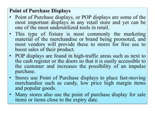 Point of Purchase Displays
• Point of Purchase displays, or POP displays are some of the
most important displays in any retail store and yet can be
one of the most underutilized tools in retail.
• This type of fixture is most commonly the marketing
material of the merchandise or brand being promoted, and
most vendors will provide these to stores for free use to
boost sales of their product.
• POP displays are found in high-traffic areas such as next to
the cash register or the doors so that it is easily accessible to
the customer and increases the possibility of an impulse
purchase.
• Stores use Point of Purchase displays to place fast-moving
merchandise such as candy, low price high margin items
and popular goods.
• Many stores also use the point of purchase display for sale
items or items close to the expiry date.
 