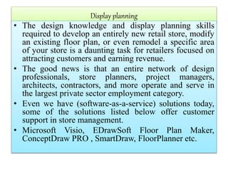 Display planning
• The design knowledge and display planning skills
required to develop an entirely new retail store, modify
an existing floor plan, or even remodel a specific area
of your store is a daunting task for retailers focused on
attracting customers and earning revenue.
• The good news is that an entire network of design
professionals, store planners, project managers,
architects, contractors, and more operate and serve in
the largest private sector employment category.
• Even we have (software-as-a-service) solutions today,
some of the solutions listed below offer customer
support in store management.
• Microsoft Visio, EDrawSoft Floor Plan Maker,
ConceptDraw PRO , SmartDraw, FloorPlanner etc.
 