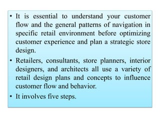 • It is essential to understand your customer
flow and the general patterns of navigation in
specific retail environment before optimizing
customer experience and plan a strategic store
design.
• Retailers, consultants, store planners, interior
designers, and architects all use a variety of
retail design plans and concepts to influence
customer flow and behavior.
• It involves five steps.
 