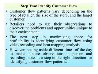Step Two: Identify Customer Flow
• Customer flow patterns vary depending on the
type of retailer, the size of the store, and the target
customer.
• Retailers need to use their observations to
discover the problems and opportunities unique to
their environment.
• The next step in maximizing space for
profitability is identifying customer flow using
video recording and heat mapping analysis.
• However, setting aside different times of the day
to make in-store observations in person and
recording notes is a step in the right direction for
identifying customer flow patterns.
 