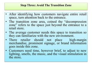 Step Three: Avoid The Transition Zone
• After identifying how customers navigate entire retail
space, turn attention back to the entrance.
• The transition zone area, coined the “decompression
zone” refers to the space just beyond the entrance to a
retail store.
• The average customer needs this space to transition so
they can familiarize with the new environment.
• There retailer should not place high-margin
merchandise, prominent signage, or brand information
goes inside this zone.
• Customers need time, however brief, to adjust to new
lighting, smells, the music, and the visual stimulation in
the store.
 