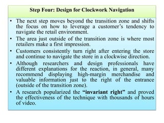 Step Four: Design for Clockwork Navigation
• The next step moves beyond the transition zone and shifts
the focus on how to leverage a customer’s tendency to
navigate the retail environment.
• The area just outside of the transition zone is where most
retailers make a first impression.
• Customers consistently turn right after entering the store
and continue to navigate the store in a clockwise direction.
• Although researchers and design professionals have
different explanations for the reaction, in general, many
recommend displaying high-margin merchandise and
valuable information just to the right of the entrance
(outside of the transition zone).
• A research popularized the “invariant right” and proved
the effectiveness of the technique with thousands of hours
of video.
 