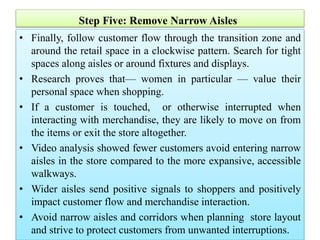 Step Five: Remove Narrow Aisles
• Finally, follow customer flow through the transition zone and
around the retail space in a clockwise pattern. Search for tight
spaces along aisles or around fixtures and displays.
• Research proves that— women in particular — value their
personal space when shopping.
• If a customer is touched, or otherwise interrupted when
interacting with merchandise, they are likely to move on from
the items or exit the store altogether.
• Video analysis showed fewer customers avoid entering narrow
aisles in the store compared to the more expansive, accessible
walkways.
• Wider aisles send positive signals to shoppers and positively
impact customer flow and merchandise interaction.
• Avoid narrow aisles and corridors when planning store layout
and strive to protect customers from unwanted interruptions.
 