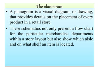The planogram
• A planogram is a visual diagram, or drawing,
that provides details on the placement of every
product in a retail store.
• These schematics not only present a flow chart
for the particular merchandise departments
within a store layout but also show which aisle
and on what shelf an item is located.
 